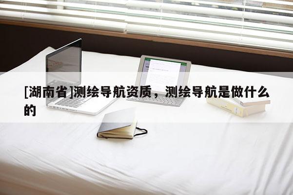 [湖南省]測繪導(dǎo)航資質(zhì)，測繪導(dǎo)航是做什么的