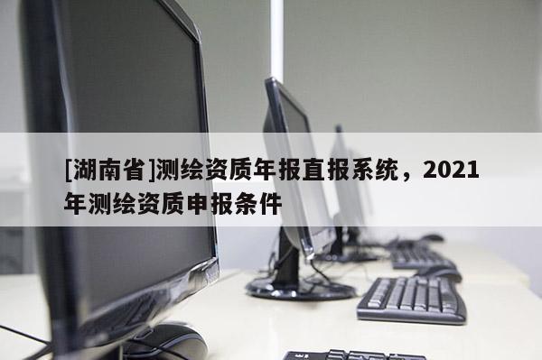 [湖南省]測繪資質年報直報系統，2021年測繪資質申報條件