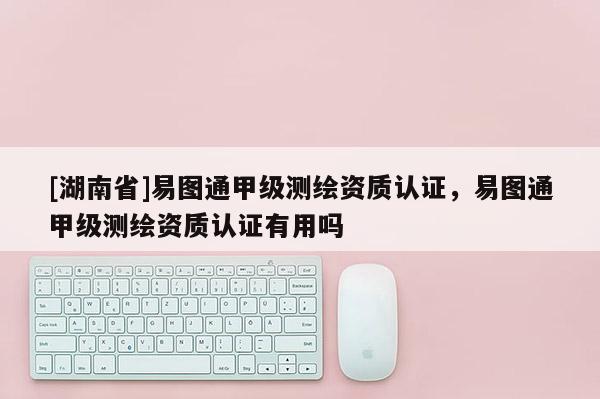 [湖南省]易圖通甲級測繪資質認證，易圖通甲級測繪資質認證有用嗎