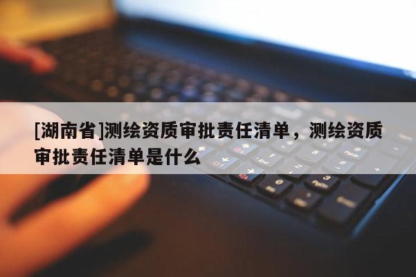 [湖南省]測(cè)繪資質(zhì)審批責(zé)任清單，測(cè)繪資質(zhì)審批責(zé)任清單是什么
