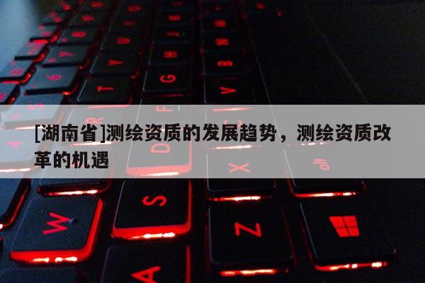 [湖南省]測繪資質(zhì)的發(fā)展趨勢，測繪資質(zhì)改革的機遇