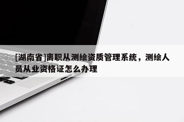 [湖南省]離職從測繪資質管理系統，測繪人員從業資格證怎么辦理