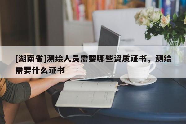 [湖南省]測繪人員需要哪些資質(zhì)證書，測繪需要什么證書