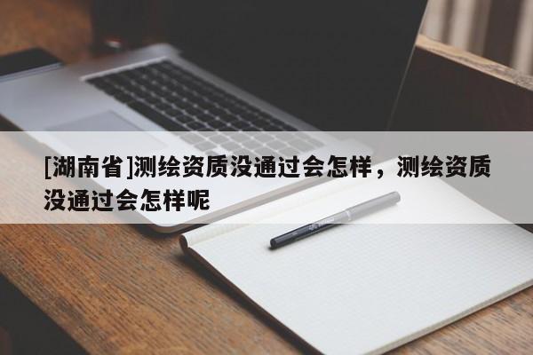 [湖南省]測繪資質沒通過會怎樣，測繪資質沒通過會怎樣呢