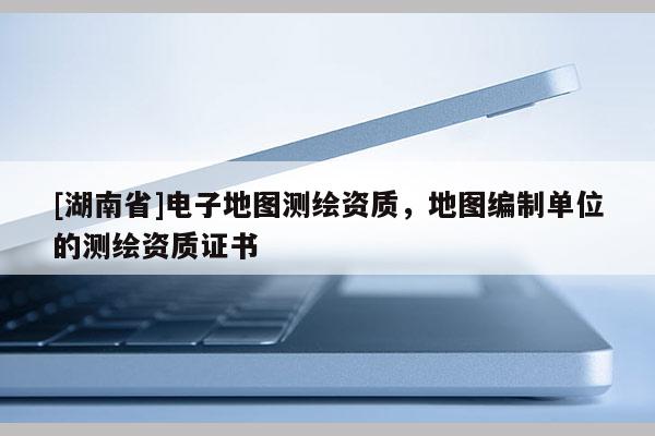 [湖南省]電子地圖測繪資質(zhì)，地圖編制單位的測繪資質(zhì)證書