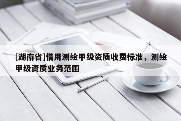[湖南省]借用測繪甲級資質(zhì)收費(fèi)標(biāo)準(zhǔn)，測繪甲級資質(zhì)業(yè)務(wù)范圍