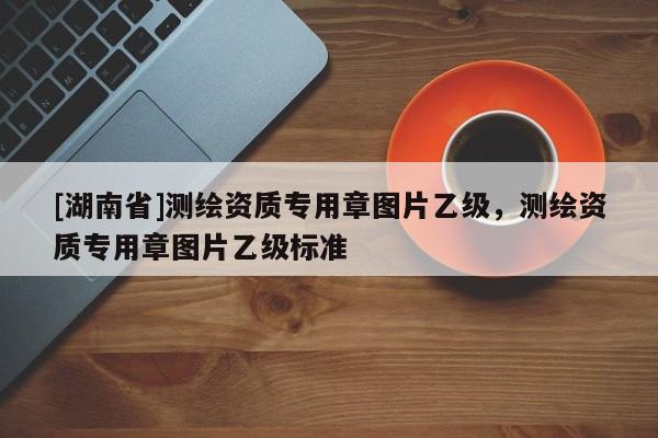 [湖南省]測繪資質專用章圖片乙級，測繪資質專用章圖片乙級標準