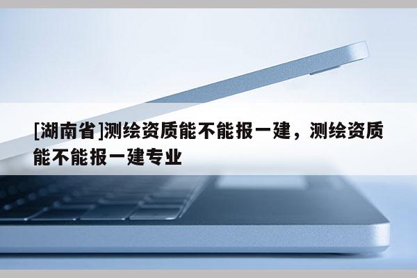 [湖南省]測繪資質能不能報一建，測繪資質能不能報一建專業