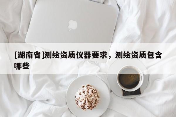 [湖南省]測繪資質儀器要求，測繪資質包含哪些