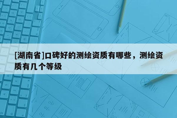 [湖南省]口碑好的測繪資質有哪些，測繪資質有幾個等級