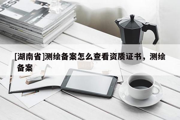 [湖南省]測繪備案怎么查看資質(zhì)證書，測繪 備案