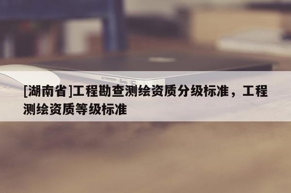 [湖南省]工程勘查測繪資質分級標準，工程測繪資質等級標準