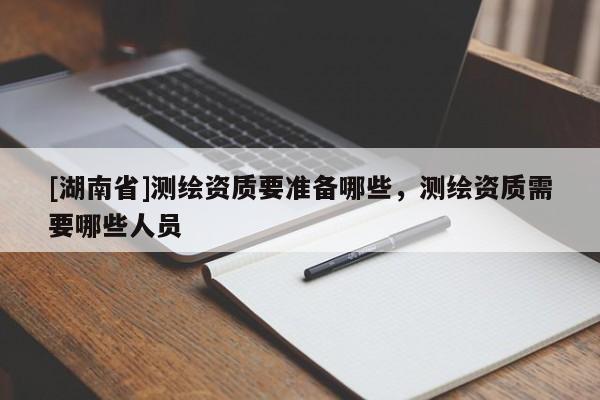 [湖南省]測繪資質要準備哪些，測繪資質需要哪些人員