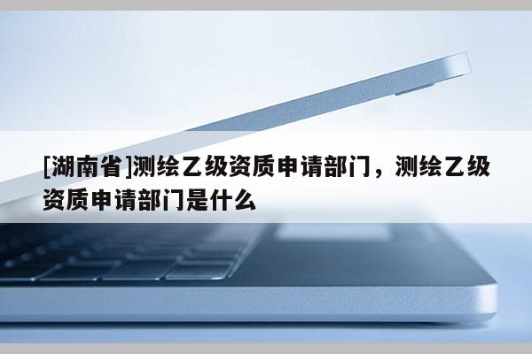 [湖南省]測繪乙級(jí)資質(zhì)申請(qǐng)部門，測繪乙級(jí)資質(zhì)申請(qǐng)部門是什么