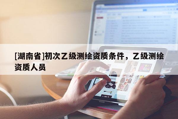 [湖南省]初次乙級測繪資質(zhì)條件，乙級測繪資質(zhì)人員