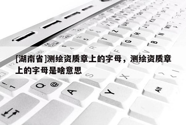[湖南省]測繪資質章上的字母，測繪資質章上的字母是啥意思