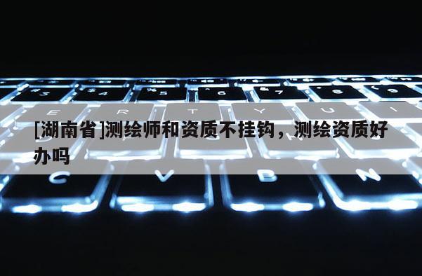 [湖南省]測繪師和資質不掛鉤，測繪資質好辦嗎