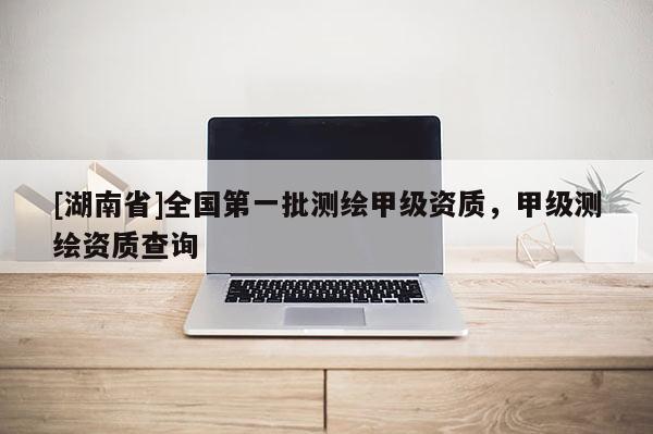 [湖南省]全國第一批測繪甲級資質，甲級測繪資質查詢