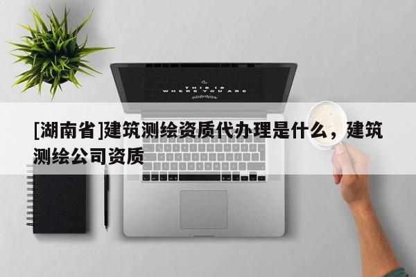 [湖南省]建筑測繪資質代辦理是什么，建筑測繪公司資質
