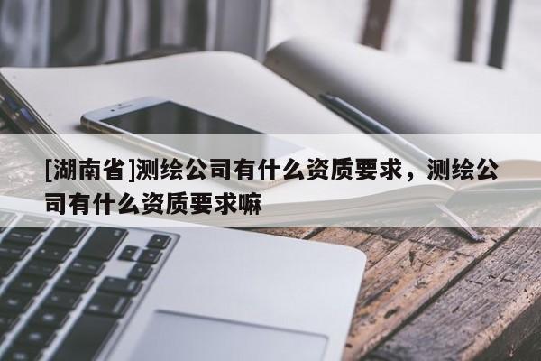 [湖南省]測繪公司有什么資質(zhì)要求，測繪公司有什么資質(zhì)要求嘛