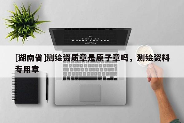 [湖南省]測繪資質(zhì)章是原子章嗎，測繪資料專用章