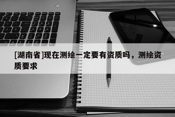 [湖南省]現在測繪一定要有資質嗎，測繪資質要求
