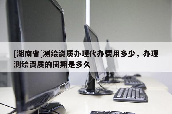 [湖南省]測(cè)繪資質(zhì)辦理代辦費(fèi)用多少，辦理測(cè)繪資質(zhì)的周期是多久
