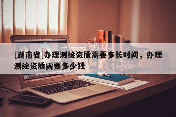 [湖南省]辦理測繪資質需要多長時間，辦理測繪資質需要多少錢