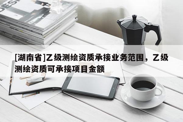 [湖南省]乙級(jí)測(cè)繪資質(zhì)承接業(yè)務(wù)范圍，乙級(jí)測(cè)繪資質(zhì)可承接項(xiàng)目金額