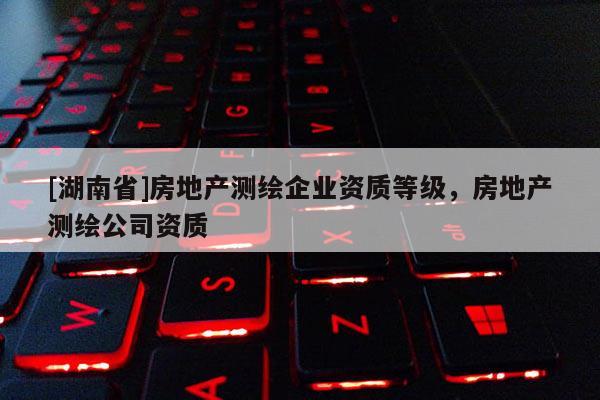 [湖南省]房地產測繪企業資質等級，房地產測繪公司資質