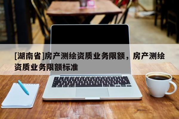 [湖南省]房產(chǎn)測繪資質(zhì)業(yè)務(wù)限額，房產(chǎn)測繪資質(zhì)業(yè)務(wù)限額標(biāo)準(zhǔn)