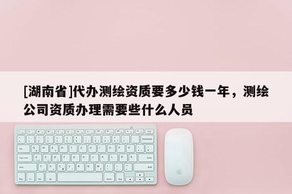 [湖南省]代辦測繪資質要多少錢一年，測繪公司資質辦理需要些什么人員