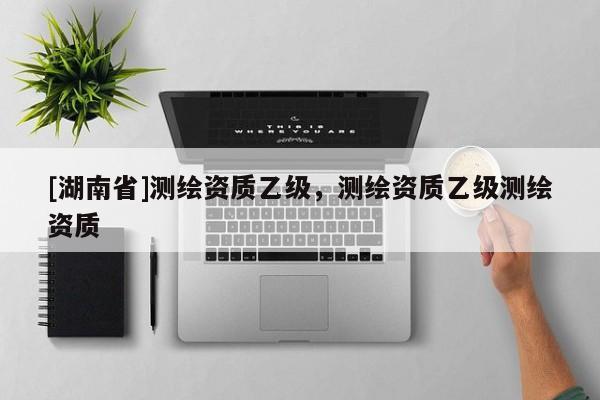 [湖南省]測繪資質(zhì)乙級，測繪資質(zhì)乙級測繪資質(zhì)
