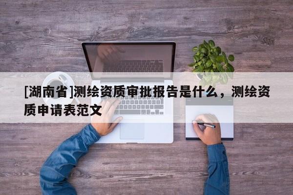 [湖南省]測繪資質(zhì)審批報告是什么，測繪資質(zhì)申請表范文