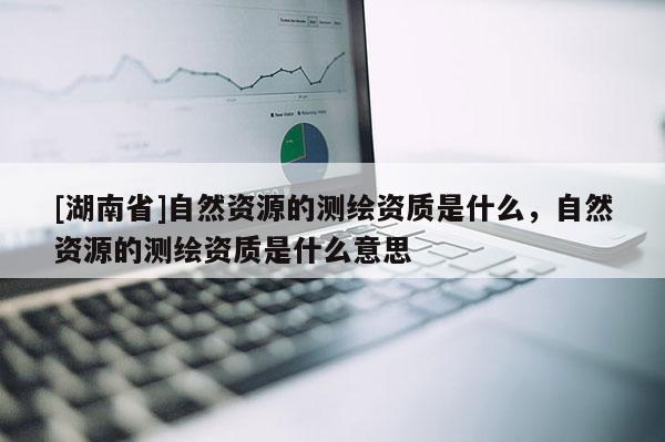 [湖南省]自然資源的測繪資質是什么，自然資源的測繪資質是什么意思