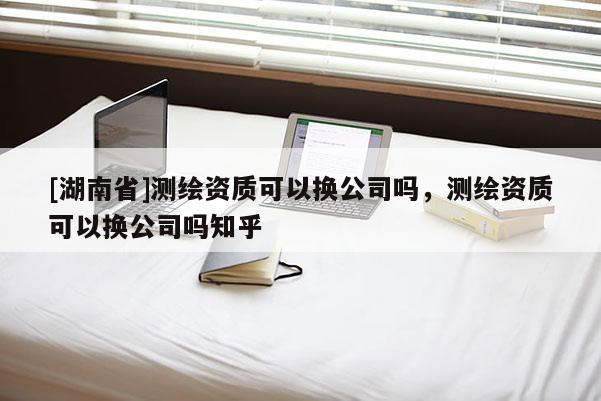 [湖南省]測繪資質(zhì)可以換公司嗎，測繪資質(zhì)可以換公司嗎知乎