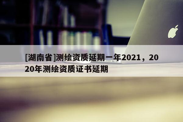 [湖南省]測繪資質(zhì)延期一年2021，2020年測繪資質(zhì)證書延期