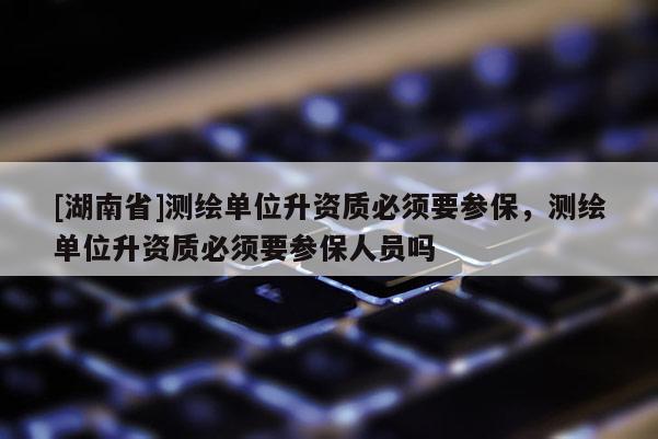 [湖南省]測繪單位升資質必須要參保，測繪單位升資質必須要參保人員嗎