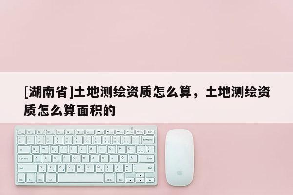 [湖南省]土地測繪資質(zhì)怎么算，土地測繪資質(zhì)怎么算面積的