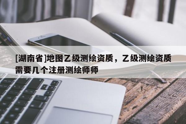 [湖南省]地圖乙級測繪資質，乙級測繪資質需要幾個注冊測繪師師