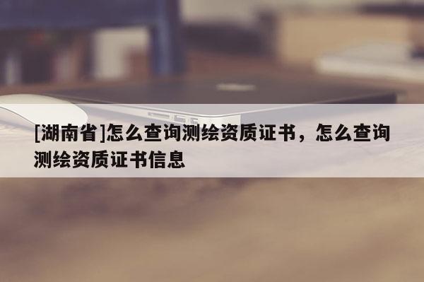 [湖南省]怎么查詢測(cè)繪資質(zhì)證書，怎么查詢測(cè)繪資質(zhì)證書信息