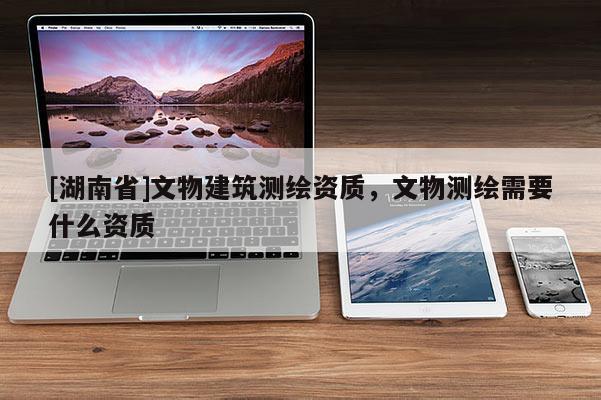 [湖南省]文物建筑測(cè)繪資質(zhì)，文物測(cè)繪需要什么資質(zhì)