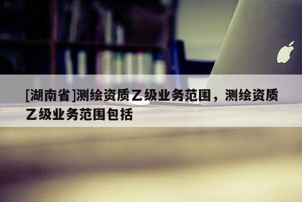 [湖南省]測繪資質乙級業務范圍，測繪資質乙級業務范圍包括