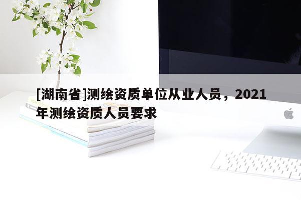 [湖南省]測(cè)繪資質(zhì)單位從業(yè)人員，2021年測(cè)繪資質(zhì)人員要求