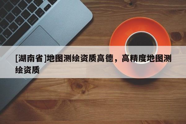 [湖南省]地圖測繪資質高德，高精度地圖測繪資質