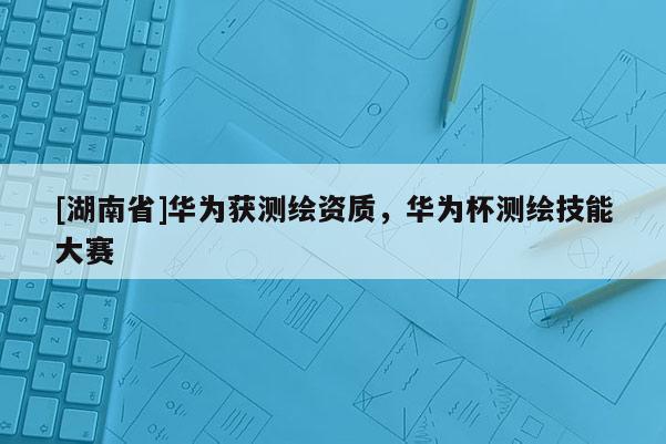[湖南省]華為獲測繪資質，華為杯測繪技能大賽