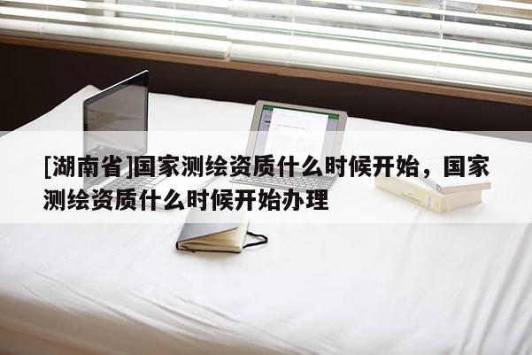 [湖南省]國家測繪資質什么時候開始，國家測繪資質什么時候開始辦理