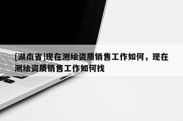 [湖南省]現在測繪資質銷售工作如何，現在測繪資質銷售工作如何找