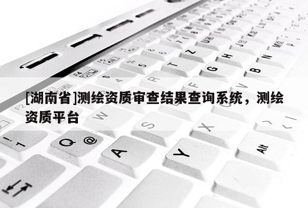 [湖南省]測(cè)繪資質(zhì)審查結(jié)果查詢系統(tǒng)，測(cè)繪資質(zhì)平臺(tái)