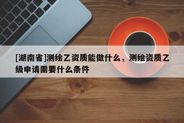 [湖南省]測繪乙資質能做什么，測繪資質乙級申請需要什么條件